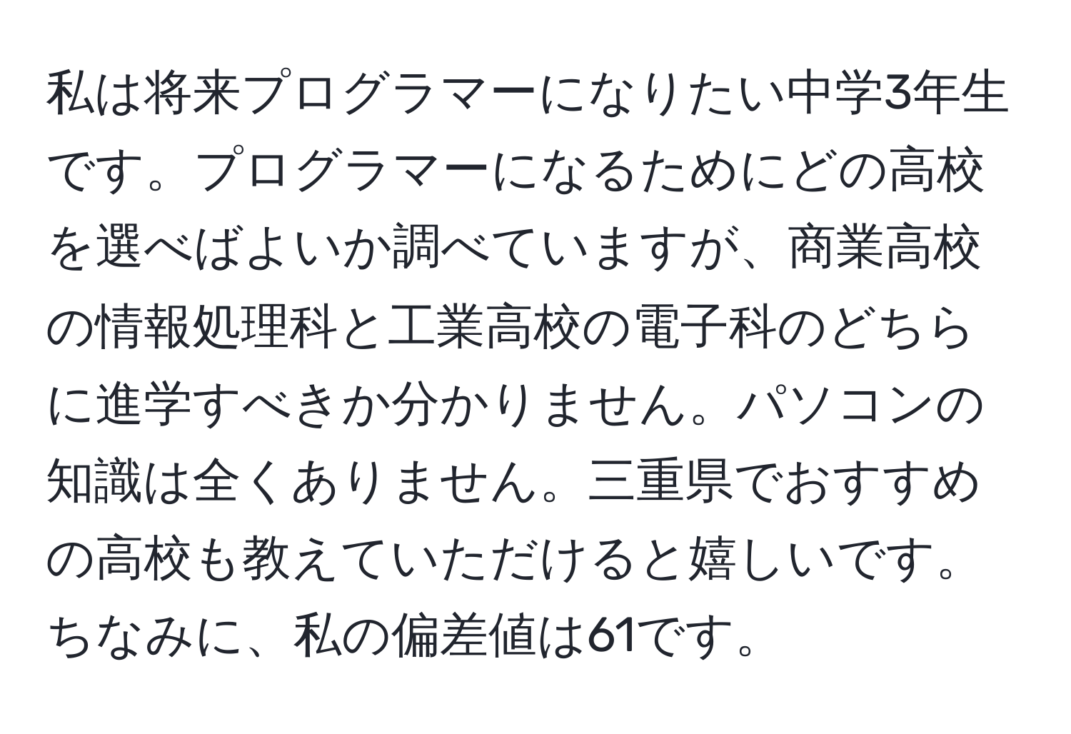 私は将来プログラマーになりたい中学3年生です。プログラマーになるためにどの高校を選べばよいか調べていますが、商業高校の情報処理科と工業高校の電子科のどちらに進学すべきか分かりません。パソコンの知識は全くありません。三重県でおすすめの高校も教えていただけると嬉しいです。ちなみに、私の偏差値は61です。