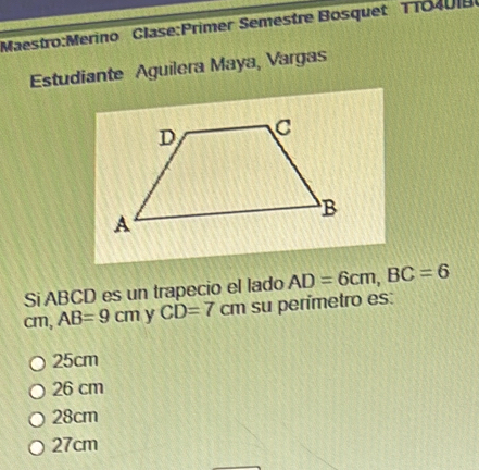 Semestre Bosquet TTO40IB
Estudiante Aguilera Maya, Vargas
Si ABCD es un trapecio el lado AD=6cm, BC=6
cm, AB=9cm y CD=7cm su perímetro es:
25cm
26 cm
28cm
27cm