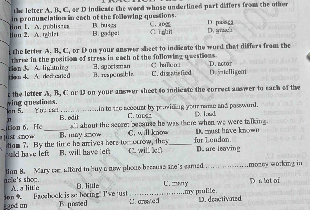 the letter A, B, C, or D indicate the word whose underlined part differs from the other
in pronunciation in each of the following questions.
tion 1. A. publishes B. buses C. goes D. passes
tion 2. A. tablet B. gadget C. habit D. attach
k the letter A, B, C, or D on your answer sheet to indicate the word that differs from the
three in the position of stress in each of the following questions.
tion 3. A. lightning B. sportsman C. balloon D. actor
tion 4. A. dedicated B. responsible C. dissatisfied D. intelligent
k the letter A, B, C or D on your answer sheet to indicate the correct answer to each of the
wing questions.
on 5. You can _in to the account by providing your name and password.
;n
B. edit C. touch D. load
tion 6. He all about the secret because he was there when we were talking.
[ust know _B. may know C. will know D. must have known
;tion 7. By the time he arrives here tomorrow, they_ for London.
ould have left B. will have left C. will left D. are leaving
tion 8. Mary can afford to buy a new phone because she’s earned _money working in
ncle’s shop. D. a lot of
A. a little B. little
C. many
ion 9. Facebook is so boring! I’ve just _my profile.
gged on B. posted C. created D. deactivated