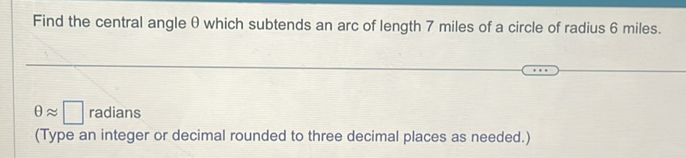 Find the central angle θ which subtends an arc of length 7 miles of a circle of radius 6 miles.
θ approx □ radians 
(Type an integer or decimal rounded to three decimal places as needed.)