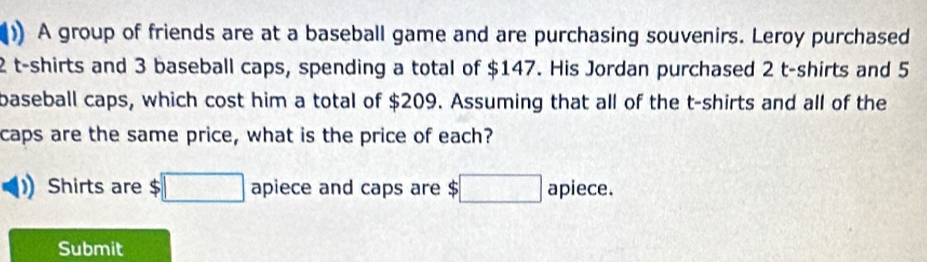 ) A group of friends are at a baseball game and are purchasing souvenirs. Leroy purchased
2 t-shirts and 3 baseball caps, spending a total of $147. His Jordan purchased 2 t-shirts and 5
baseball caps, which cost him a total of $209. Assuming that all of the t-shirts and all of the 
caps are the same price, what is the price of each? 
Shirts are $ □ apiece and caps are $;□ apiece. 
Submit