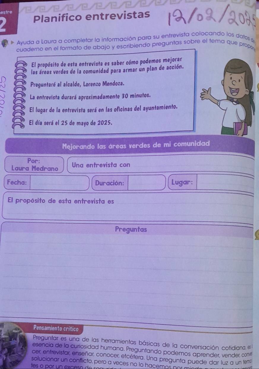 estre 
Planifico entrevistas 
Ayuda a Laura a completar la información para su entrevista colocando los datos 
cuaderno en el formato de abajo y escribiendo preguntas sobre el tema que propo 
El propósito de esta entrevista es saber cómo podemos mejorar 
las áreas verdes de la comunidad para armar un plan de acción. 
Preguntaré al alcalde, Lorenzo Mendoza. 
La entrevista durará aproximadamente 30 minutos. 
El lugar de la entrevista será en las oficinas del ayuntamiento. 
El día será el 25 de mayo de 2025. 
Mejorando las áreas verdes de mi comunidad 
Por: 
Laura Medrano Una entrevista con 
Fecha: Duración: Lugar: 
El propósito de esta entrevista es 
Preguntas 
_ 
_ 
_ 
Pensamiento crítico 
Preguntar es una de las herramientas básicas de la conversación cotidiana el 
esencía de la curiosidad humana. Preguntando podemos aprender, vender, com 
cer, entrevistar, enseñar, conocer, etcétera. Una pregunta puede dar luz a un tera 
solucionar un conflicto, pero a veces no lo hacemos nor