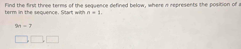 Find the first three terms of the sequence defined below, where n represents the position of a 
term in the sequence. Start with n=1.
9n-7
□ ,□ ,□