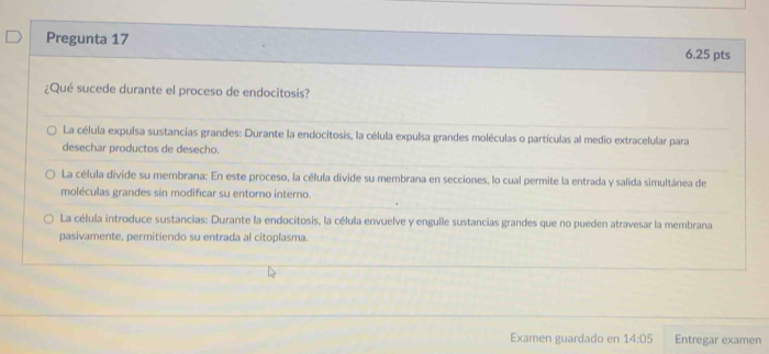 Pregunta 17 6.25 pts
¿Qué sucede durante el proceso de endocitosis?
La célula expulsa sustancias grandes: Durante la endocitosis, la célula expulsa grandes moléculas o partículas al medio extracelular para
desechar productos de desecho.
La célula divide su membrana: En este proceso, la célula divide su membrana en secciones, lo cual permite la entrada y salida simultánea de
moléculas grandes sin modificar su entorno interno.
La célula introduce sustancias: Durante la endocitosis, la célula envuelve y engulle sustancias grandes que no pueden atravesar la membrana
pasivamente, permitiendo su entrada al citoplasma.
Examen guardado en 14:05 Entregar examen