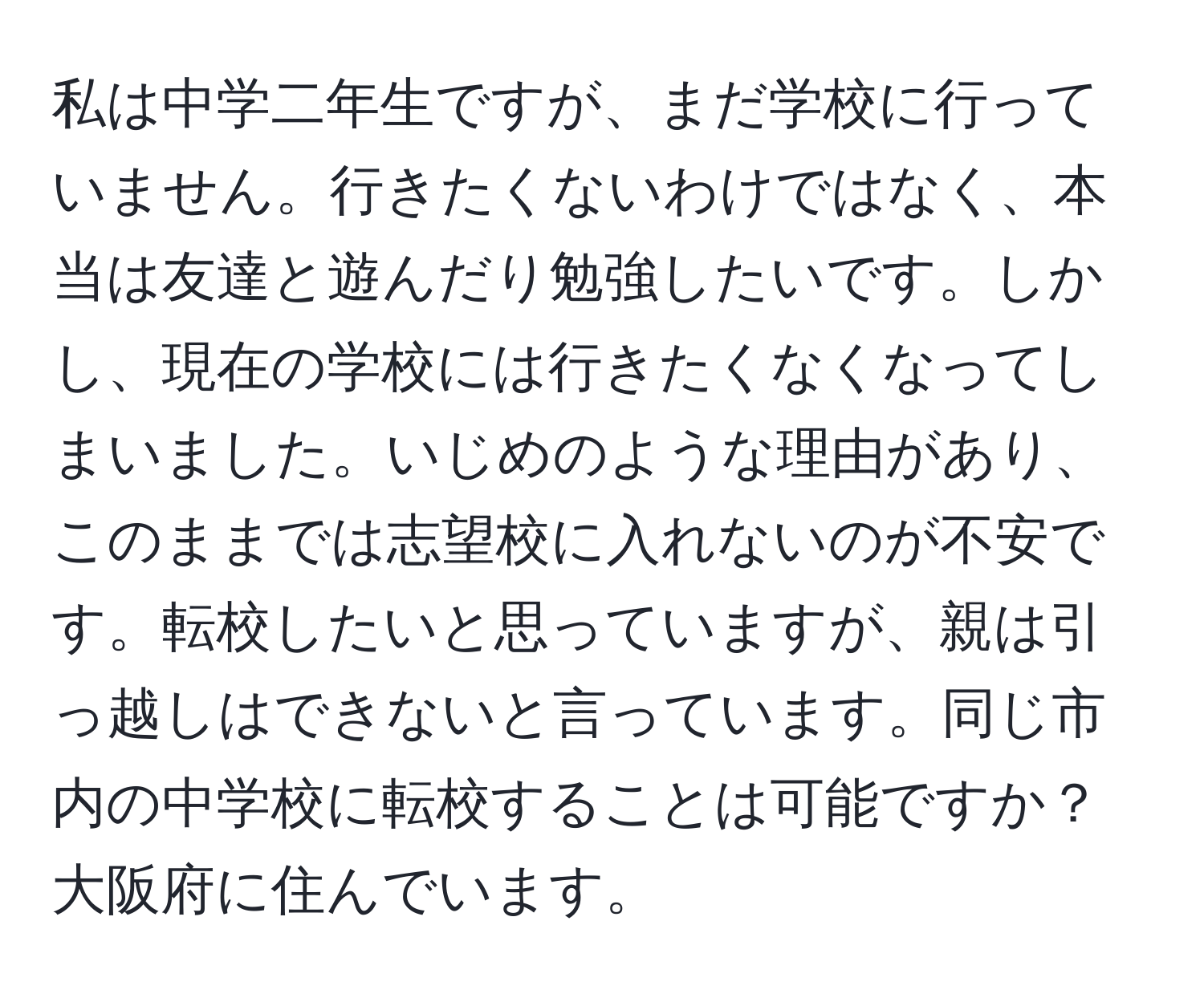 私は中学二年生ですが、まだ学校に行っていません。行きたくないわけではなく、本当は友達と遊んだり勉強したいです。しかし、現在の学校には行きたくなくなってしまいました。いじめのような理由があり、このままでは志望校に入れないのが不安です。転校したいと思っていますが、親は引っ越しはできないと言っています。同じ市内の中学校に転校することは可能ですか？大阪府に住んでいます。