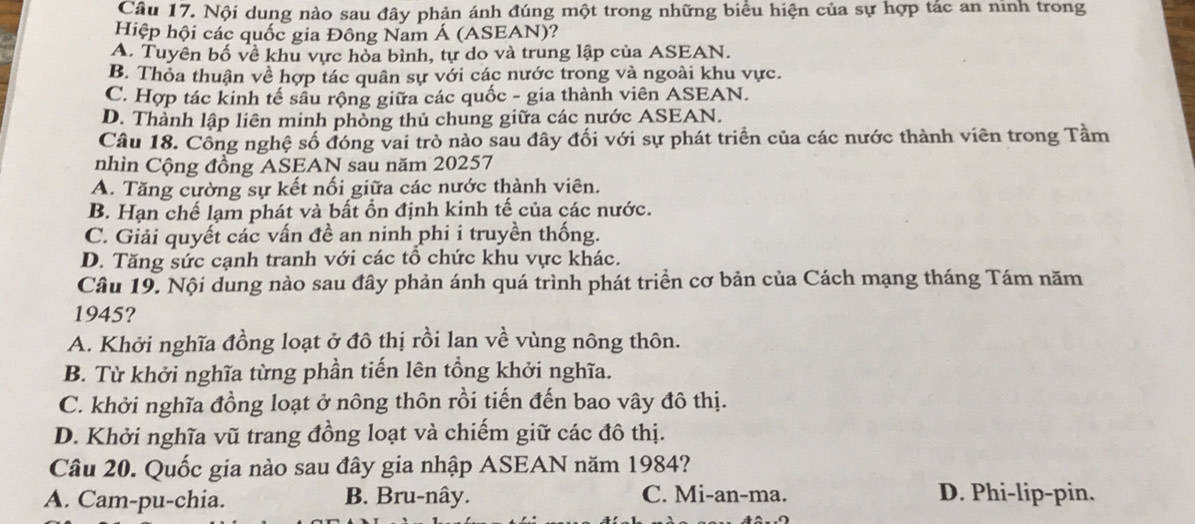 Nội dung nào sau đây phản ánh đúng một trong những biểu hiện của sự hợp tác an ninh trong
Hiệp hội các quốc gia Đông Nam Á (ASEAN)?
A. Tuyên bố về khu vực hòa bình, tự do và trung lập của ASEAN.
B. Thỏa thuận về hợp tác quân sự với các nước trong và ngoài khu vực.
C. Hợp tác kinh tế sầu rộng giữa các quốc - gia thành viên ASEAN.
D. Thành lập liên minh phòng thủ chung giữa các nước ASEAN.
Câu 18. Công nghệ số đóng vai trò nào sau đây đối với sự phát triển của các nước thành viên trong Tầm
nhìn Cộng đồng ASEAN sau năm 20257
A. Tăng cường sự kết nối giữa các nước thành viên.
B. Hạn chế lạm phát và bất ổn định kinh tế của các nước.
C. Giải quyết các vấn đề an ninh phi i truyền thống.
D. Tăng sức cạnh tranh với các tổ chức khu vực khác.
Câu 19. Nội dung nào sau đây phản ánh quá trình phát triển cơ bản của Cách mạng tháng Tám năm
1945?
A. Khởi nghĩa đồng loạt ở đô thị rồi lan về vùng nông thôn.
B. Từ khởi nghĩa từng phần tiến lên tổng khởi nghĩa.
C. khởi nghĩa đồng loạt ở nông thôn rồi tiến đến bao vây đô thị.
D. Khởi nghĩa vũ trang đồng loạt và chiếm giữ các đô thị.
Câu 20. Quốc gia nào sau đây gia nhập ASEAN năm 1984?
A. Cam-pu-chia. B. Bru-nây. C. Mi-an-ma. D. Phi-lip-pin.