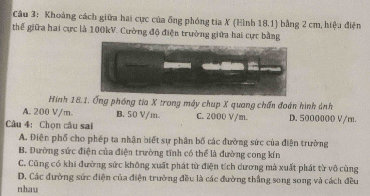 Khoảng cách giữa hai cực của ống phóng tia X (Hình 18.1) bằng 2 cm, hiệu điện
thế giữa hai cực là 100kV. Cường độ điện trường giữa hai cực bằng
Hinh 18.1. Ống phóng tia X trong máy chup X quang chấn đoán hình ảnh
A. 200 V/m. B. 50 V/m. C. 2000 V/m. D. 5000000 V/m.
Câu 4: Chọn câu sai
A. Điện phố cho phép ta nhận biết sự phân bố các đường sức của điện trường
B. Đường sức điện của điện trường tĩnh có thể là đường cong kín
C. Cũng có khi đường sức không xuất phát từ điện tích dương mà xuất phát từ vô cùng
D. Các đường sức điện của điện trường đều là các đường thẳng song song và cách đều
nhau