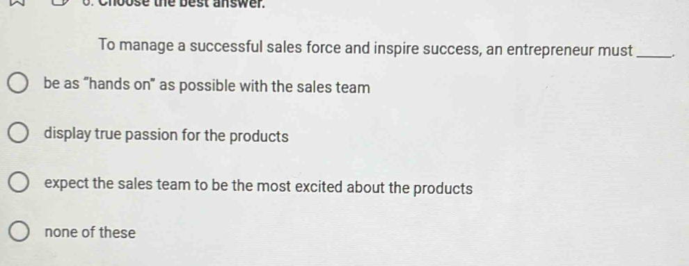 Choose the best answer.
To manage a successful sales force and inspire success, an entrepreneur must_
be as “hands on” as possible with the sales team
display true passion for the products
expect the sales team to be the most excited about the products
none of these