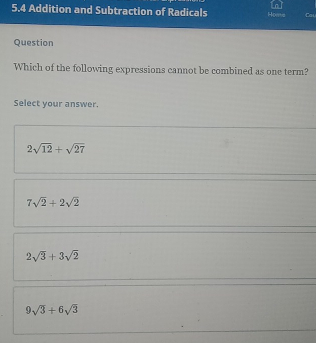 5.4 Addition and Subtraction of Radicals Home Cou
Question
Which of the following expressions cannot be combined as one term?
Select your answer.
2sqrt(12)+sqrt(27)
7sqrt(2)+2sqrt(2)
2sqrt(3)+3sqrt(2)
9sqrt(3)+6sqrt(3)