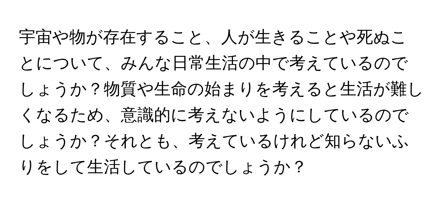 宇宙や物が存在すること、人が生きることや死ぬことについて、みんな日常生活の中で考えているのでしょうか？物質や生命の始まりを考えると生活が難しくなるため、意識的に考えないようにしているのでしょうか？それとも、考えているけれど知らないふりをして生活しているのでしょうか？