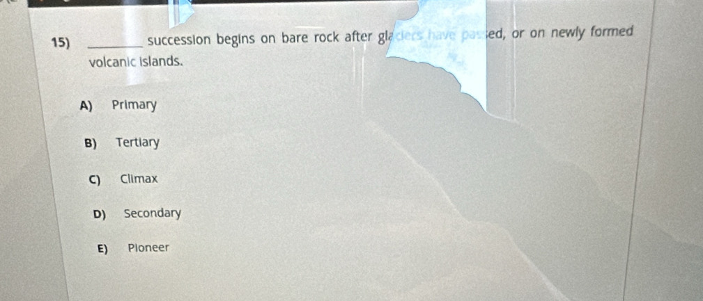 succession begins on bare rock after glaciers have passed, or on newly formed
volcanic islands.
A) Primary
B) Tertiary
c) Climax
D) Secondary
E) Pioneer