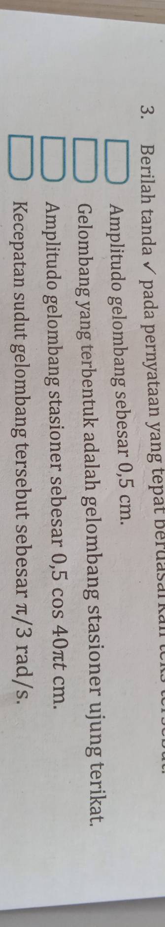 Berilah tanda ✓ pada pernyataan yang tepat berdasal kan 
Amplitudo gelombang sebesar 0,5 cm. 
Gelombang yang terbentuk adalah gelombang stasioner ujung terikat. 
Amplitudo gelombang stasioner sebesar 0,5 cos 40πt cm. 
Kecepatan sudut gelombang tersebut sebesar π/3 rad/s.