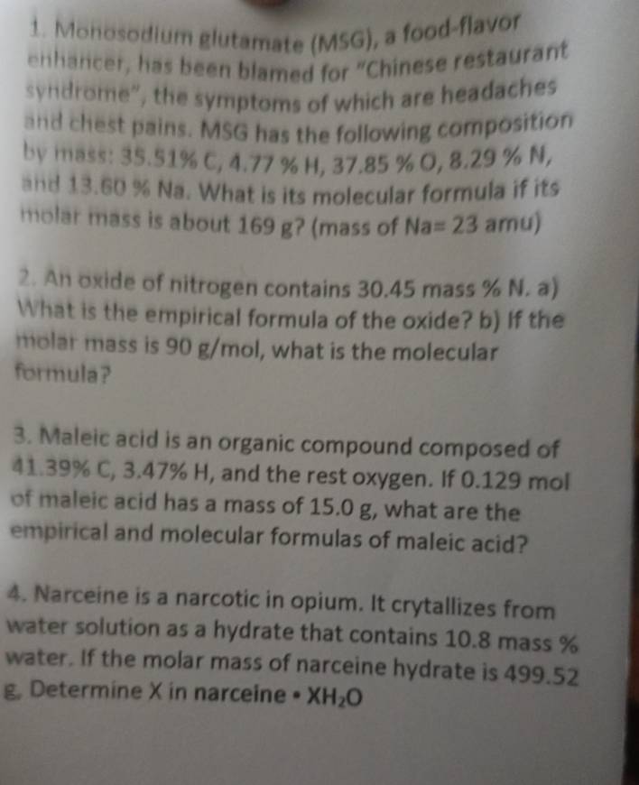 Monosodium glutamate (MSG), a food-flavor 
enhancer, has been blamed for “Chinese restaurant 
syndrome”, the symptoms of which are headaches 
and chest pains. MSG has the following composition 
by mass: 35.51% C, 4.77 % H, 37.85 % O, 8.29 % N, 
and 13.60 % Na. What is its molecular formula if its 
molar mass is about 169 g? (mass of Na=23 amu) 
2. An oxide of nitrogen contains 30.45 mass % N. a) 
What is the empirical formula of the oxide? b) If the 
molar mass is 90 g/mol, what is the molecular 
formula? 
3. Maleic acid is an organic compound composed of
41.39% C, 3.47% H, and the rest oxygen. If 0.129 mol
of maleic acid has a mass of 15.0 g, what are the 
empirical and molecular formulas of maleic acid? 
4. Narceine is a narcotic in opium. It crytallizes from 
water solution as a hydrate that contains 10.8 mass %
water. If the molar mass of narceine hydrate is 499.52
g, Determine X in narceine · XH_2O