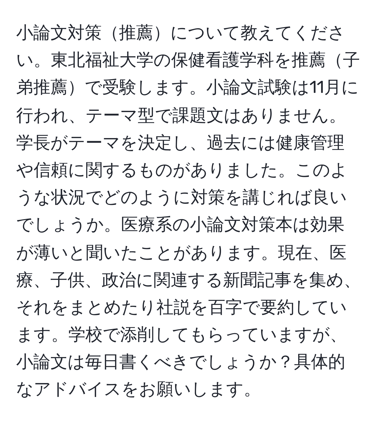 小論文対策推薦について教えてください。東北福祉大学の保健看護学科を推薦子弟推薦で受験します。小論文試験は11月に行われ、テーマ型で課題文はありません。学長がテーマを決定し、過去には健康管理や信頼に関するものがありました。このような状況でどのように対策を講じれば良いでしょうか。医療系の小論文対策本は効果が薄いと聞いたことがあります。現在、医療、子供、政治に関連する新聞記事を集め、それをまとめたり社説を百字で要約しています。学校で添削してもらっていますが、小論文は毎日書くべきでしょうか？具体的なアドバイスをお願いします。