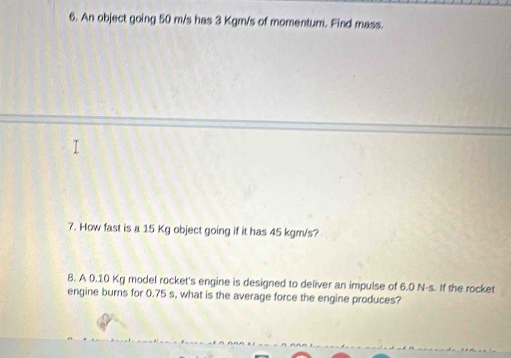 An object going 50 m/s has 3 Kgm/s of momentum. Find mass. 
7. How fast is a 15 Kg object going if it has 45 kgm/s? 
8. A 0.10 Kg model rocket's engine is designed to deliver an impulse of 6.0 N-s. If the rocket 
engine burns for 0.75 s, what is the average force the engine produces?