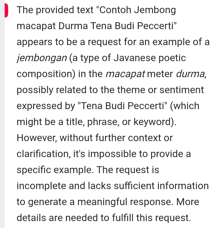 The provided text "Contoh Jembong 
macapat Durma Tena Budi Peccerti" 
appears to be a request for an example of a 
jembongan (a type of Javanese poetic 
composition) in the macapat meter durma, 
possibly related to the theme or sentiment 
expressed by "Tena Budi Peccerti" (which 
might be a title, phrase, or keyword). 
However, without further context or 
clarification, it's impossible to provide a 
specific example. The request is 
incomplete and lacks sufficient information 
to generate a meaningful response. More 
details are needed to fulfill this request.