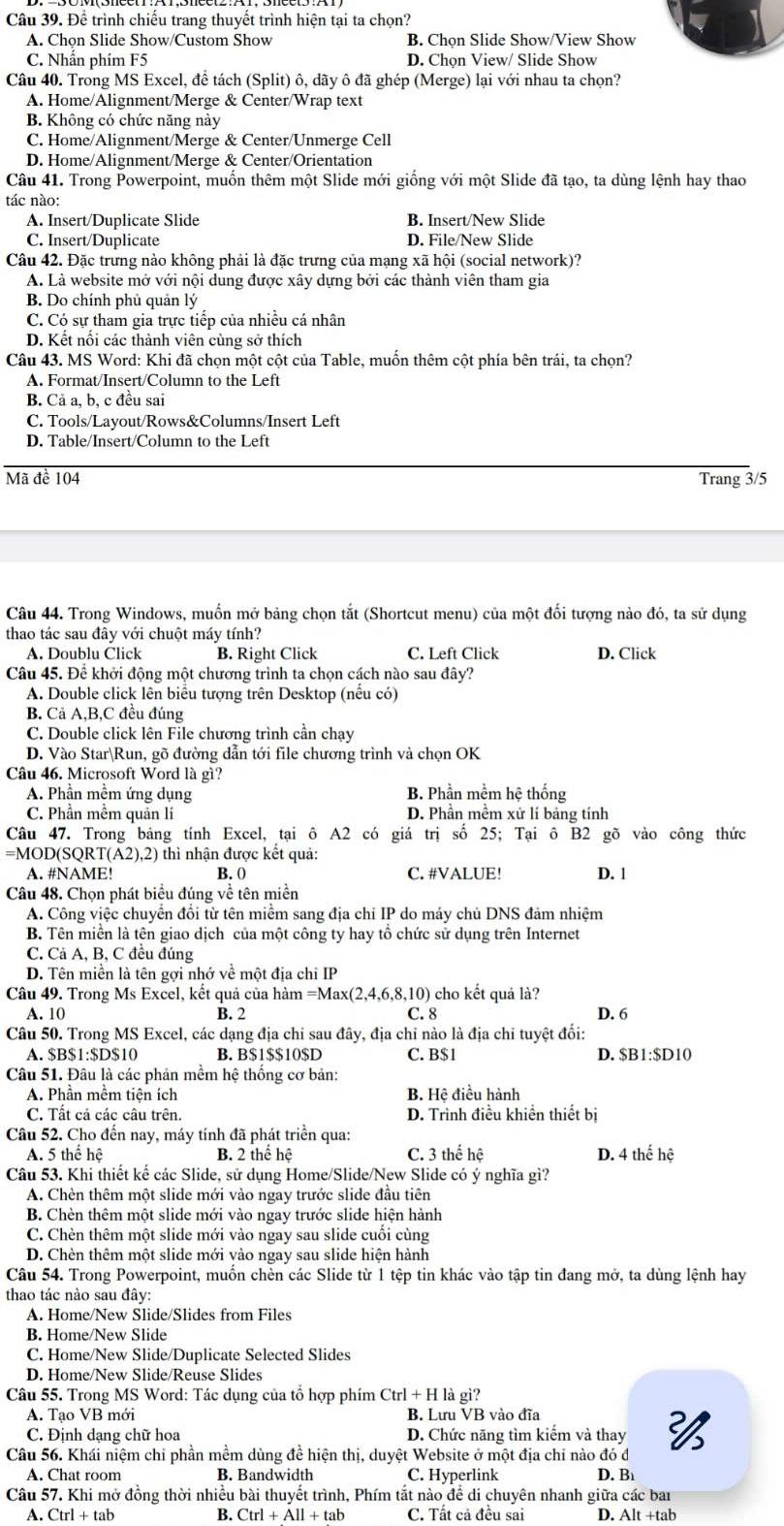 Để trình chiếu trang thuyết trình hiện tại ta chọn?
A. Chọn Slide Show/Custom Show B. Chọn Slide Show/View Show
C. Nhấn phím F5 D. Chon View/ Slide Show
Câu 40. Trong MS Excel, đề tách (Split) ô, dãy ô đã ghép (Merge) lại với nhau ta chọn?
A. Home/Alignment/Merge & Center/Wrap text
B. Không có chức năng này
C. Home/Alignment/Merge & Center/Unmerge Cell
D. Home/Alignment/Merge & Center/Orientation
Câu 41. Trong Powerpoint, muốn thêm một Slide mới giống với một Slide đã tạo, ta dùng lệnh hay thao
tác nào:
A. Insert/Duplicate Slide B. Insert/New Slide
C. Insert/Duplicate D. File/New Slide
Câu 42. Đặc trưng nào không phải là đặc trưng của mạng xã hội (social network)?
A. Là website mở với nội dung được xây dựng bởi các thành viên tham gia
B. Do chính phủ quản lý
C. Có sự tham gia trực tiếp của nhiều cá nhân
D. Kết nối các thành viên cùng sở thích
Câu 43. MS Word: Khi đã chọn một cột của Table, muốn thêm cột phía bên trái, ta chọn?
A. Format/Insert/Column to the Left
B. Cả a, b, c đều sai
C. Tools/Layout/Rows&Columns/Insert Left
D. Table/Insert/Column to the Left
Mã đề 104 Trang 3/5
Câu 44. Trong Windows, muốn mở bảng chọn tắt (Shortcut menu) của một đối tượng nào đó, ta sử dụng
thao tác sau đây với chuột máy tính?
A. Doublu Click B. Right Click C. Left Click D. Click
Câu 45. Để khởi động một chương trình ta chọn cách nào sau đây?
A. Double click lên biểu tượng trên Desktop (nếu có)
B. Cả A,B,C đều đúng
C. Double click lên File chương trình cần chạy
D. Vào StarRun, gõ đường dẫn tới file chương trình và chọn OK
Câu 46. Microsoft Word là gì?
A. Phần mềm ứng dụng B. Phần mềm hệ thống
C. Phần mềm quản lí D. Phần mềm xử lí bảng tính
Câu 47. Trong bảng tính Excel, tại ô A2 có giá trị số 25; Tại ô B2 gõ vào công thức
=MOD(SQRT T(A2).2) ) thì nhận được kết quả:
A. #NAME! B. 0 C. #VALUE! D. 1
Câu 48. Chọn phát biểu đúng về tên miền
A. Công việc chuyển đổi từ tên miềm sang địa chỉ IP do máy chủ DNS đảm nhiệm
B. Tên miền là tên giao dịch của một công ty hay tổ chức sử dụng trên Internet
C. Cả A, B, C đều đúng
D. Tên miền là tên gợi nhớ về một địa chỉ IP
Câu 49. Trong Ms Excel, kết quả của hàm =Max(2,4,6,8,10) cho kết quả là?
A. 10 B. 2 C. 8 D. 6
Câu 50. Trong MS Excel, các dạng địa chi sau đây, địa chỉ nào là địa chi tuyệt đổi:
A. $B$1:$D$10 B. B$1$$10$D C. B$1 D. $B1:$D10
Câu 51. Đâu là các phản mềm hệ thống cơ bản:
A. Phần mềm tiện ích B. Hệ điều hành
C. Tất cả các câu trên. D. Trình điều khiền thiết bị
Câu 52. Cho đến nay, máy tính đã phát triển qua:
A. 5 thể hệ B. 2 thể hệ C. 3 thế hệ D. 4 thể hệ
Câu 53. Khi thiết kế các Slide, sử dụng Home/Slide/New Slide có ý nghĩa gì?
A. Chèn thêm một slide mới vào ngay trước slide đầu tiên
B. Chèn thêm một slide mới vào ngay trước slide hiện hành
C. Chèn thêm một slide mới vào ngay sau slide cuối cùng
D. Chèn thêm một slide mới vào ngay sau slide hiện hành
Câu 54. Trong Powerpoint, muốn chèn các Slide từ 1 tệp tin khác vào tập tin đang mở, ta dùng lệnh hay
thao tác nào sau đây:
A. Home/New Slide/Slides from Files
B. Home/New Slide
C. Home/New Slide/Duplicate Selected Slides
D. Home/New Slide/Reuse Slides
Câu 55. Trong MS Word: Tác dụng của tổ hợp phím Ctrl+Hlag gi?
A. Tạo VB mới B. Lưu VB vào đĩa
C. Định dạng chữ hoa D. Chức năng tìm kiểm và thay 
Câu 56. Khái niệm chỉ phần mềm dùng đề hiện thị, duyệt Website ở một địa chỉ nào đó đ
A. Chat room B. Bandwidth C. Hyperlink D. B
Câu 57. Khi mở đồng thời nhiều bài thuyết trình, Phím tắt nào để di chuyên nhanh giữa các bai
A. Ctrl+tab B. Ctrl+All+tab C. Tất cả đều sai D. Alt+tab