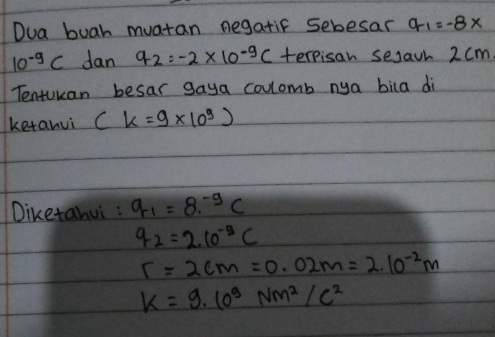 Dua buah muatan negatif sebesar q_1=-8*
10^(-9)C dan q_2=-2* 10^(-9)C terpisan sejaur 2 cm
Tentucan besar gaya coulomb nya bila di
ketanui (k=9* 10^9)
Diketahui : q_1=8^(-9)C
q_2=2.10^(-9)C
r=2cm=0.02m=2.10^(-2)m
k=9· 10^9Nm^2/c^2