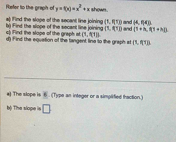 Refer to the graph of y=f(x)=x^2+x shown. 
a) Find the slope of the secant line joining (1,f(1)) and (4,f(4)). 
b) Find the slope of the secant line joining (1,f(1)) and (1+h,f(1+h)). 
c) Find the slope of the graph at (1,f(1)). 
d) Find the equation of the tangent line to the graph at (1,f(1)). 
a) The slope is 6. (Type an integer or a simplified fraction.) 
b) The slope is □ .