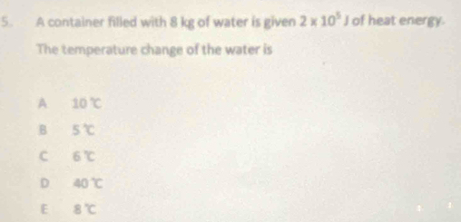 A container filled with 8 kg of water is given 2* 10^5J of heat energy.
The temperature change of the water is
A 10°C
B 5°C
C 6°C
D 40°C
E 8°C