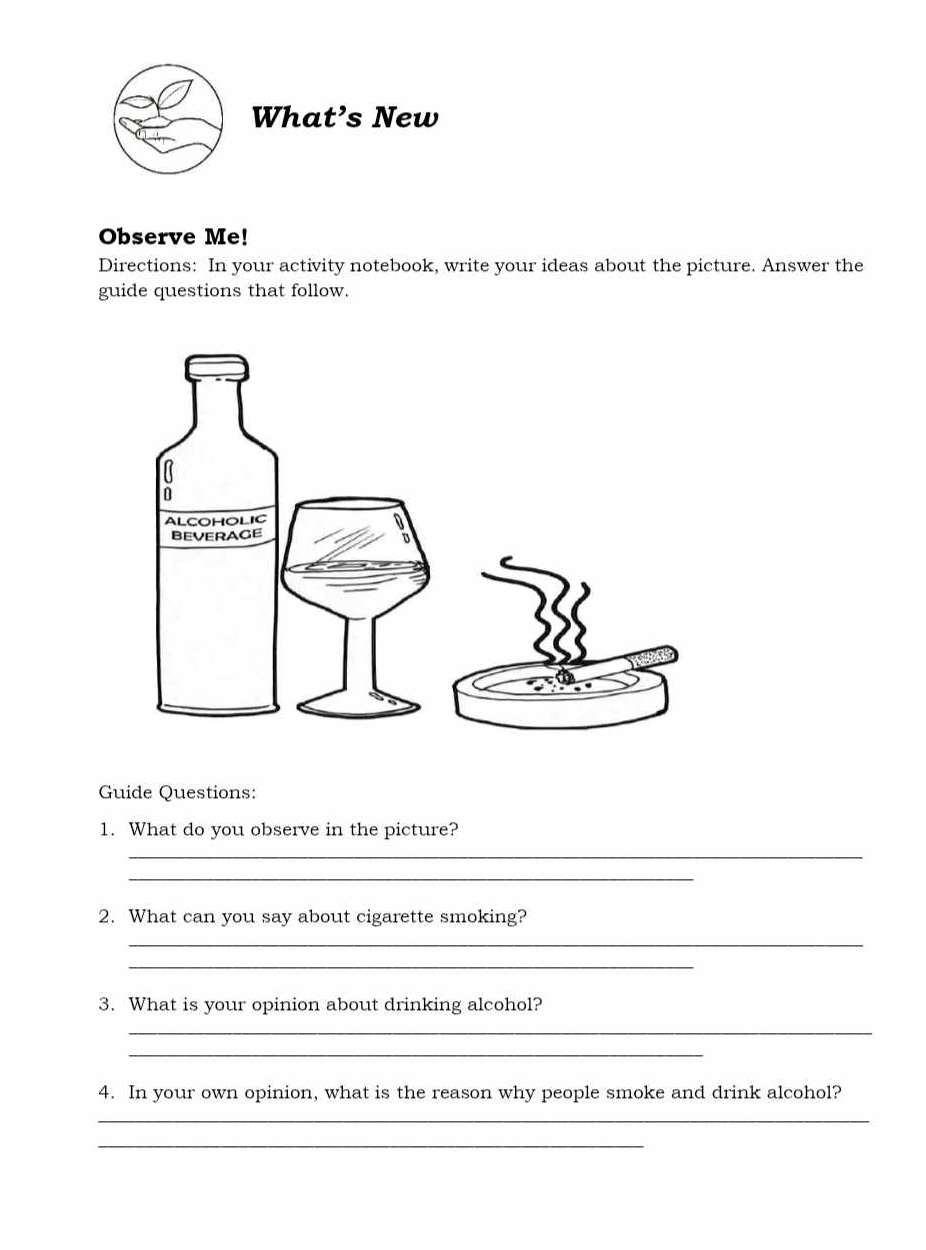 What’s New 
Observe Me! 
Directions: In your activity notebook, write your ideas about the picture. Answer the 
guide questions that follow. 
Guide Questions: 
1. What do you observe in the picture? 
_ 
_ 
2. What can you say about cigarette smoking? 
_ 
_ 
3. What is your opinion about drinking alcohol? 
_ 
_ 
4. In your own opinion, what is the reason why people smoke and drink alcohol? 
_ 
_