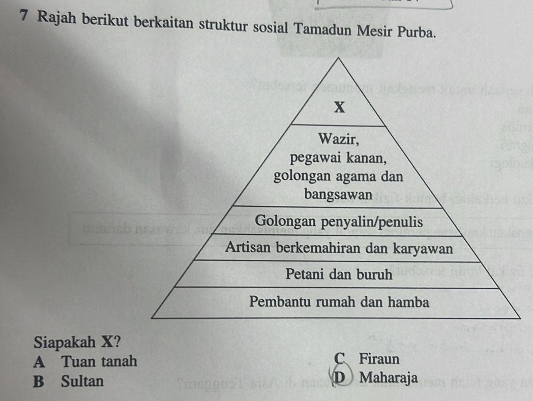 Rajah berikut berkaitan struktur sosial Tamadun Mesir Purba.
x
Wazir,
pegawai kanan,
golongan agama dan
bangsawan
Golongan penyalin/penulis
Artisan berkemahiran dan karyawan
Petani dan buruh
Pembantu rumah dan hamba
Siapakah X?
A Tuan tanah C、Firaun
B Sultan D Maharaja