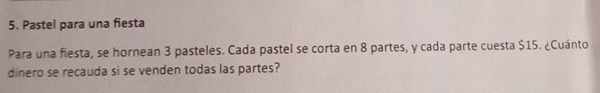 Pastel para una fiesta 
Para una fiesta, se hornean 3 pasteles. Cada pastel se corta en 8 partes, y cada parte cuesta $15. ¿Cuánto 
dinero se recauda si se venden todas las partes?