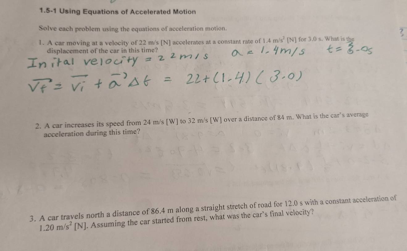 1.5-1 Using Equations of Accelerated Motion 
Solve each problem using the equations of acceleration motion. 
1. A car moving at a velocity of 22 m/s [N] accelerates at a constant rate of 1.4m/s^2[N] for 3.0 s. What is the 
displacement of the car in this time? 
2. A car increases its speed from 24 m/s [W] to 32 m/s [W] over a distance of 84 m. What is the car’s average 
acceleration during this time? 
3. A car travels north a distance of 86.4 m along a straight stretch of road for 12.0 s with a constant acceleration of
1.20m/s^2[N]. Assuming the car started from rest, what was the car’s final velocity?