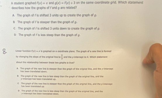 A student graphed f(x)=x and g(x)=f(x)+3 on the same coordinate grid. Which statement
describes how the graphs of f and g are related?
A The graph of f is shifted 3 units up to create the graph of g.
B The graph of f is steeper than the graph of g.
C The graph of f is shifted 3 units down to create the graph of g.
D The graph of f is less steep than the graph of g.
8. Linear function f(x)=x is graphed on a coordinate plane. The graph of a new line is formed
by changing the slope of the original line to  2/3  and the y-Intercept to 4. Which statement
about the relationship between these two graphs is true?
A The graph of the new line is steeper than the graph of the original line, and the y-intercept
has been translated down.
B The graph of the new line is less steep than the graph of the original line, and the
y-intercept has been translated up.
C The graph of the new line is steeper than the graph of the original line, and the y-Intercept
has been translated up.
D The graph of the new line is less steep than the graph of the original line, and the
y-intercept has been translated down.