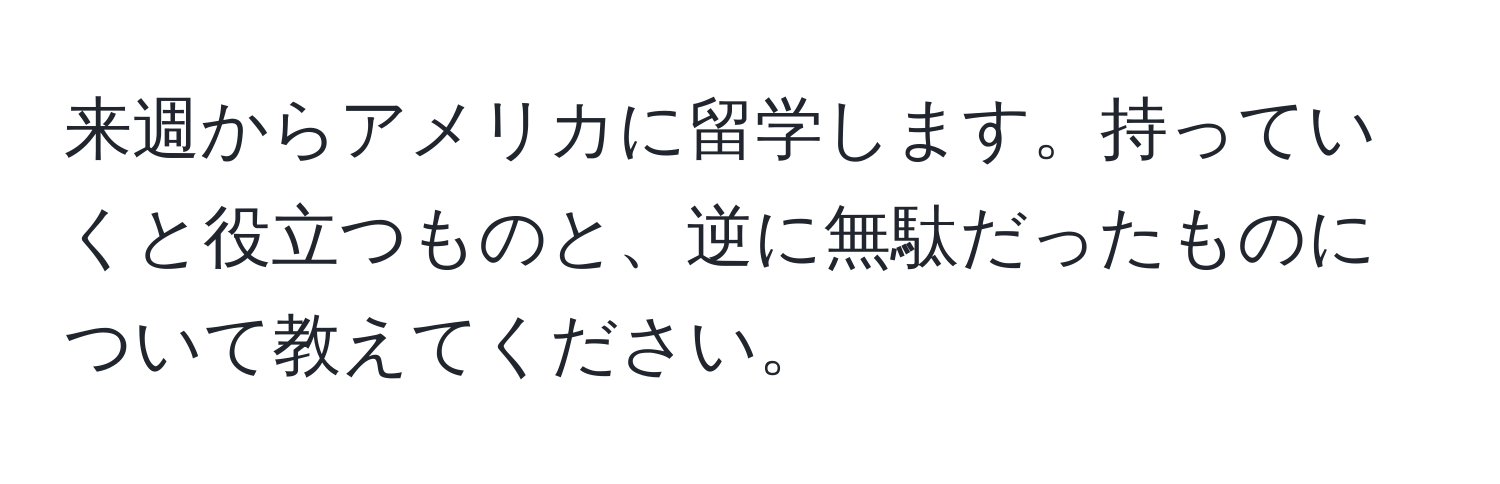 来週からアメリカに留学します。持っていくと役立つものと、逆に無駄だったものについて教えてください。