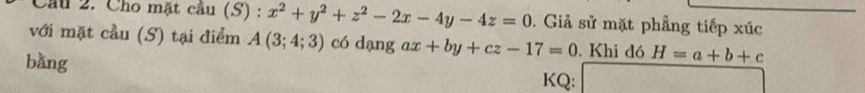 Cầu 2. Cho mặt cầu (S) : x^2+y^2+z^2-2x-4y-4z=0. Giả sử mặt phẳng tiếp xúc 
với mặt cầu (S) tại điểm A(3;4;3) có dạng ax +by+cz-17=0 Khi đó H=a+b+c
bǎng 
KQ: