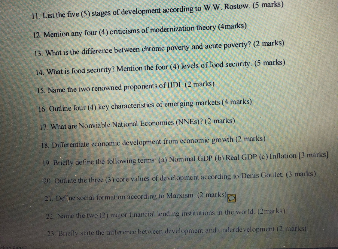 List the five (5) stages of development according to W.W. Rostow. (5 marks) 
12. Mention any four (4) criticisms of modernization theory (4marks) 
13. What is the difference between chronic poverty and acute poverty? (2 marks) 
14. What is food security? Mention the four (4) levels of food security. (5 marks) 
15. Name the two renowned proponents of HDI. (2 marks) 
16. Outline four (4) key characteristics of emerging markets (4 marks) 
17. What are Nonviable National Economies (NNEs)? (2 marks) 
18. Differentiate economic development from economic growth (2 marks) 
19. Briefly define the following terms: (a) Nominal GDP (b) Real GDP (c) Inflation [3 marks] 
20. Outline the three (3) core values of development according to Denis Goulet. (3 marks) 
21. Define social formation according to Marxism. (2 marks) 
22. Name the twe(2) major financial lending institutions in the world. (2marks) 
23. Briefly state the difference between development and underdevelopment (2 marks)