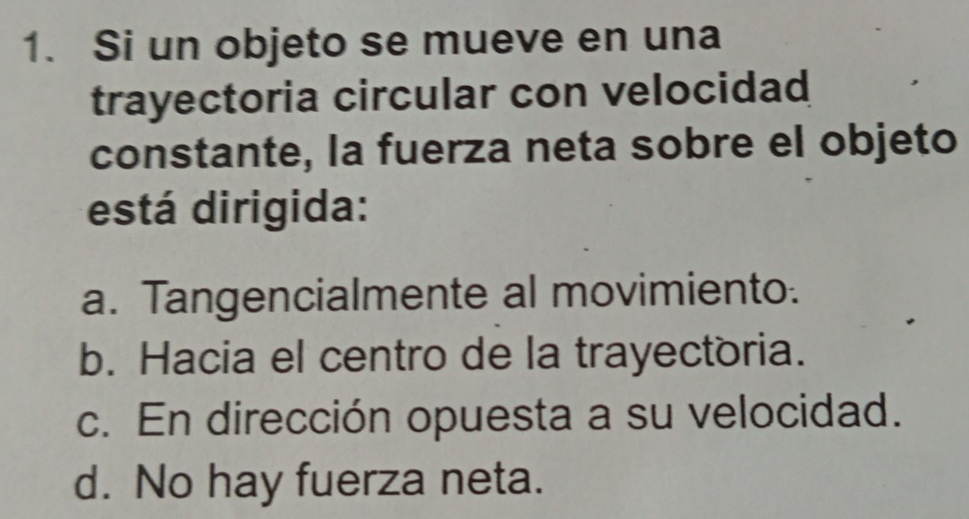 Si un objeto se mueve en una
trayectoria circular con velocidad
constante, la fuerza neta sobre el objeto
está dirigida:
a. Tangencialmente al movimiento.
b. Hacia el centro de la trayectoria.
c. En dirección opuesta a su velocidad.
d. No hay fuerza neta.