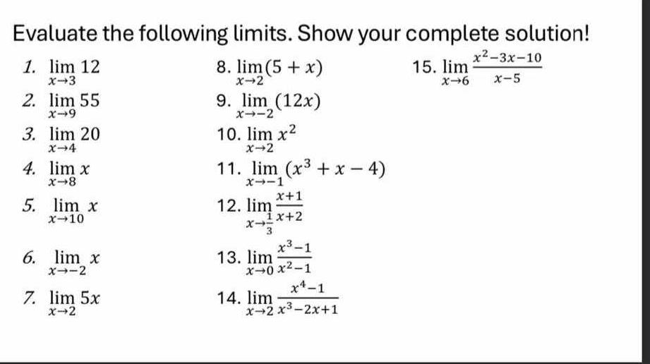 Evaluate the following limits. Show your complete solution! 
1. limlimits _xto 312 limlimits _xto 2(5+x) 15. limlimits _xto 6 (x^2-3x-10)/x-5 
8. 
9. 
2. limlimits _xto 955 limlimits _xto -2(12x)
10. 
3. limlimits _xto 420 limlimits _xto 2x^2
11. 
4. limlimits _xto 8x limlimits _xto -1(x^3+x-4)
5. limlimits _xto 10x
12. limlimits _xto  1/3  (x+1)/x+2 
6. limlimits _xto -2x limlimits _xto 0 (x^3-1)/x^2-1 
13. 
7. limlimits _xto 25x 14. limlimits _xto 2 (x^4-1)/x^3-2x+1 