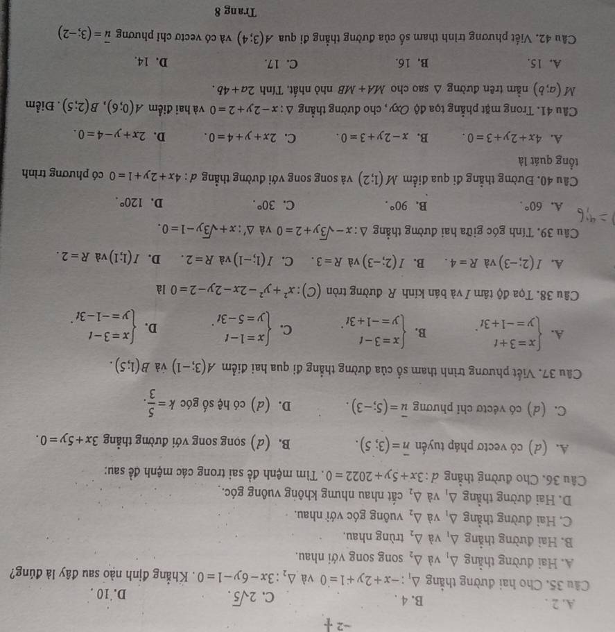 -2 1/1 
A. 2 . B. 4 . C. 2sqrt(5).
D. 10 .
Cầu 35. Cho hai đường thẳng △ _1:-x+2y+1=0 và △ _2:3x-6y-1=0. Khẳng định nào sau đây là đúng?
A. Hai đường thẳng △ _1 và △ _2 song song với nhau.
B. Hai đường thẳng △ _1 và △ _2 trùng nhau.
C. Hai đường thẳng △ _1 và △ _2 vuông góc với nhau.
D. Hai đường thẳng △ _1 và △ _2 cắt nhau nhưng không vuông góc.
Câu 36. Cho đường thẳng d 3x+5y+2022=0. Tìm mệnh đề sai trong các mệnh đề sau:
A. (d) có vectơ pháp tuyến overline n=(3;5). B. (d) sọng song với đường thẳng 3x+5y=0.
C. (d) có véctơ chỉ phương overline u=(5;-3). D. (d) có hệ số góc k= 5/3 .
Câu 37. Viết phương trình tham số của đường thẳng đi qua hai điểm A(3;-1) và B(1;5).
A. beginarrayl x=3+t y=-1+3tendarray. . B. beginarrayl x=3-t y=-1+3tendarray. . C. beginarrayl x=1-t y=5-3tendarray. . D. beginarrayl x=3-t y=-1-3tendarray. .
Câu 38. Tọa độ tâm / và bán kính R đường tròn (C): x^2+y^2-2x-2y-2=0 là
A. I(2;-3) và R=4. B. I(2;-3) và R=3. C. I(1;-1) và R=2. D. I(1;1) và R=2.
Câu 39. Tính góc giữa hai đường thẳng △ :x-sqrt(3)y+2=0 và △ ':x+sqrt(3)y-1=0.
A. 60°. B. 90°. C. 30°. D. 120°.
Cầu 40. Đường thẳng đi qua điểm M(1;2) và song song với đường thẳng đ : 4x+2y+1=0 có phương trình
tổng quát là
A. 4x+2y+3=0. B. x-2y+3=0. C. 2x+y+4=0. D. 2x+y-4=0.
Câu 41. Trong mặt phẳng tọa độ Oxy , cho đường thẳng △ :x-2y+2=0 và hai điểm A(0;6),B(2;5). Điểm
M(a;b) nằm trên đường △ sao cho MA+MB nhỏ nhất, Tính 2a+4b.
A. 15. B. 16. C. 17. D. 14.
Câu 42. Viết phương trình tham số của đường thẳng đi qua A(3;4) và có vectơ chỉ phương overline u=(3;-2)
Trang 8