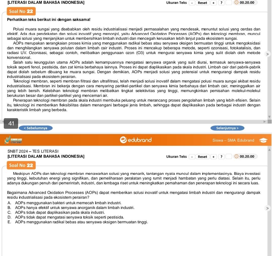 [LITERASI DALAM BAHASA INDONESIA] Ukuran Teks Reset + ? 00.20.00
Soal No 22
Perhatikan teks berikut ini dengan saksama!
Polusi muara sungai yang disebabkan oleh residu industrialisasi menjadi permasalahan yang mendesak, menuntut solusi yang cerdas dan
efektif. Ada dua pendekatan dan solusi inovatif yang menonjol, yaitu Advanced Oxidation Processes (AOPs) dan teknologi membran, muncul
sebagai solusi yang menjanjikan untuk membersihkan limbah industri dan mencegah kerusakan lebih lanjut pada ekosistem sungai.
AOPs merupakan ærangkaian proses kimia yang menggunakan radikal bebas atau senyawa oksigen bermuatan tinggi untuk mengoksidasi
dan menghilangkan senyawa polutan dalam limbah cair industri. Proses ini mencakup beberapa metode, seperti ozonisasi, fotokatalisis, dan
radiasi UV. Ozonisasi, sebagai contoh, melibatkan penggunaan ozon (O3) untuk mengurai senyawa kimia yang sulit diolah oleh metode
konvensional.
Salah satu keunggulan utama AOPs adalah kemampuannya mengatasi senyawa organik yang sulit diurai, termasuk senyawa-senyawa
toksik seperti fenol, pestisida, dan zat kimia berbahaya lainnya. Proses ini dapat diaplikasikan pada skala industri. Limbah cair dari pabrik-pabrik
dapat diolah sebelum dibuang ke muara sungai. Dengan demikian, AOPs menjadi solusi yang potensial untuk mengurangi dampak residu
industrialisasi pada ekosistem perairan.
Teknologi membran, seperti membran filtrasi dan ultrafiltrasi, telah menjadi solusi inovatif dalam mengatasi polusi muara sungai akibat residu
industrialisasi. Membran ini bekerja dengan cara menyaring partikel-partikel dan senyawa kimia berbahaya dari limbah cair, meninggalkan air
yang lebih bersih. Kelebihan teknologi membran melibatkan tingkat selektivitas yang tinggi, memungkinkan pemisahan molekul-molekul
berukuran besar dan partikel-partikel yang mencemari air.
Penerapan teknologi membran pada skala industri membuka peluang untuk merancang proses pengolahan limbah yang lebih efisien. Selain
itu, teknologi ini memberikan fleksibilitas dalam menangani berbagai jenis limbah, sehingga dapat diaplikasikan pada berbagai industri dengan
karakteristik limbah yang berbeda.
41
< Sebelumnya Selanjutnya >
SimI asi
UTBK-SNBT edubrand Siswa - SMA Edubrand
SNBT 2024 - TES LITERASI
[LITERASI DALAM BAHASA INDONESIA] Ukuran Teks Reset + ? 00.20.00
Soal No 22
Meskipun AOPs dan teknologi membran menawarkan solusi yang menarik, tantangan nyata muncul dalam implementasinya. Biaya investasi
yang tinggi, kebutuhan energi yang signifikan, dan pemeliharaan peralatan yang rumit menjadi hambatan yang perlu diatasi. Selain itu, perlu
adanya dukungan penuh dari pemerintah, industri, dan lembaga riset untuk meningkatkan pemahaman dan penerapan teknologi ini secara luas.
Bagaimana Advanced Oxidation Processes (AOPs) dapat memberikan solusi inovatif untuk mengatasi limbah industri dan mengurangi dampak
residu industrialisasi pada ekosistem perairan?
A. AOPs menggunakan bakteri untuk memecah limbah industri.
B. AOPs hanya efektif untuk senyawa anorganik dalam limbah industri.
C. AOPs tidak dapat diaplikasikan pada skala industri.
D. AOPs tidak dapat mengatasi senyawa toksik seperti pestisida.
E. AOPs menggunakan radikal bebas atau senyawa oksigen bermuatan tinggi.