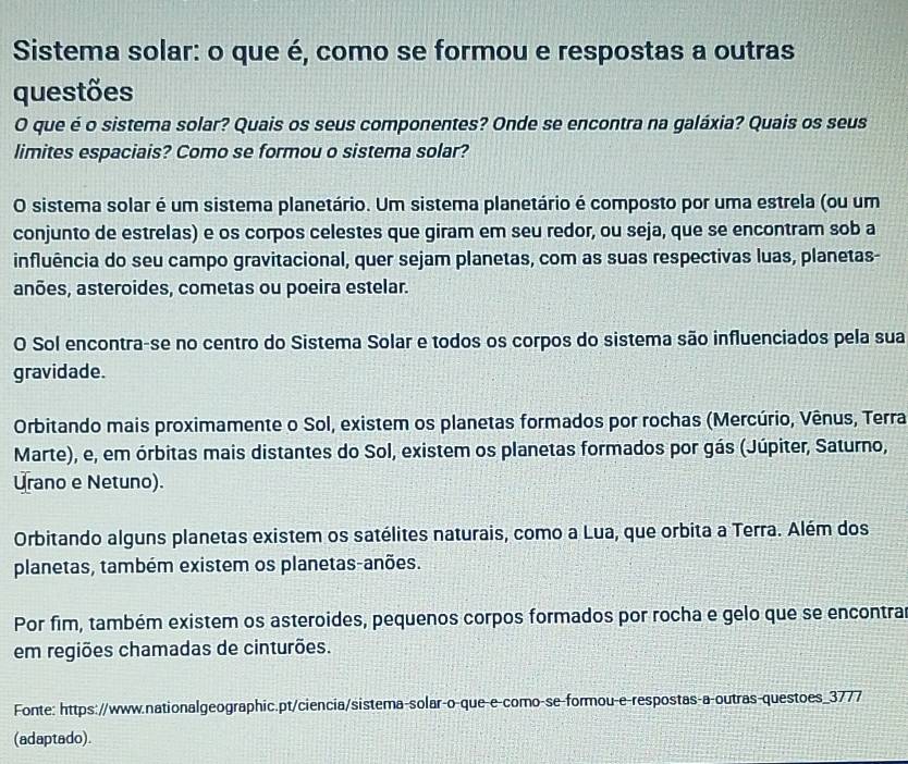 Sistema solar: o que é, como se formou e respostas a outras
questões
O que é o sistema solar? Quais os seus componentes? Onde se encontra na galáxia? Quais os seus
limites espaciais? Como se formou o sistema solar?
O sistema solar é um sistema planetário. Um sistema planetário é composto por uma estrela (ou um
conjunto de estrelas) e os corpos celestes que giram em seu redor, ou seja, que se encontram sob a
influência do seu campo gravitacional, quer sejam planetas, com as suas respectivas luas, planetas-
anões, asteroides, cometas ou poeira estelar.
O Sol encontra-se no centro do Sistema Solar e todos os corpos do sistema são influenciados pela sua
gravidade.
Orbitando mais proximamente o Sol, existem os planetas formados por rochas (Mercúrio, Vênus, Terra
Marte), e, em órbitas mais distantes do Sol, existem os planetas formados por gás (Júpiter, Saturno,
Urano e Netuno).
Orbitando alguns planetas existem os satélites naturais, como a Lua, que orbita a Terra. Além dos
planetas, também existem os planetas-anões.
Por fim, também existem os asteroides, pequenos corpos formados por rocha e gelo que se encontra
em regiões chamadas de cinturões.
Fonte: https://www.nationalgeographic.pt/ciencia/sistema-solar-o-que-e-como-se-formou-e-respostas-a-outras-questoes_3777
(adaptado).