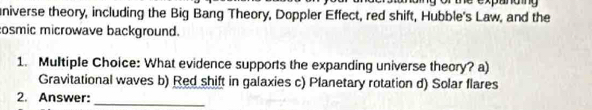 niverse theory, including the Big Bang Theory, Doppler Effect, red shift, Hubble's Law, and the
osmic microwave background.
1. Multiple Choice: What evidence supports the expanding universe theory? a)
Gravitational waves b) Red shift in galaxies c) Planetary rotation d) Solar flares
2. Answer:_