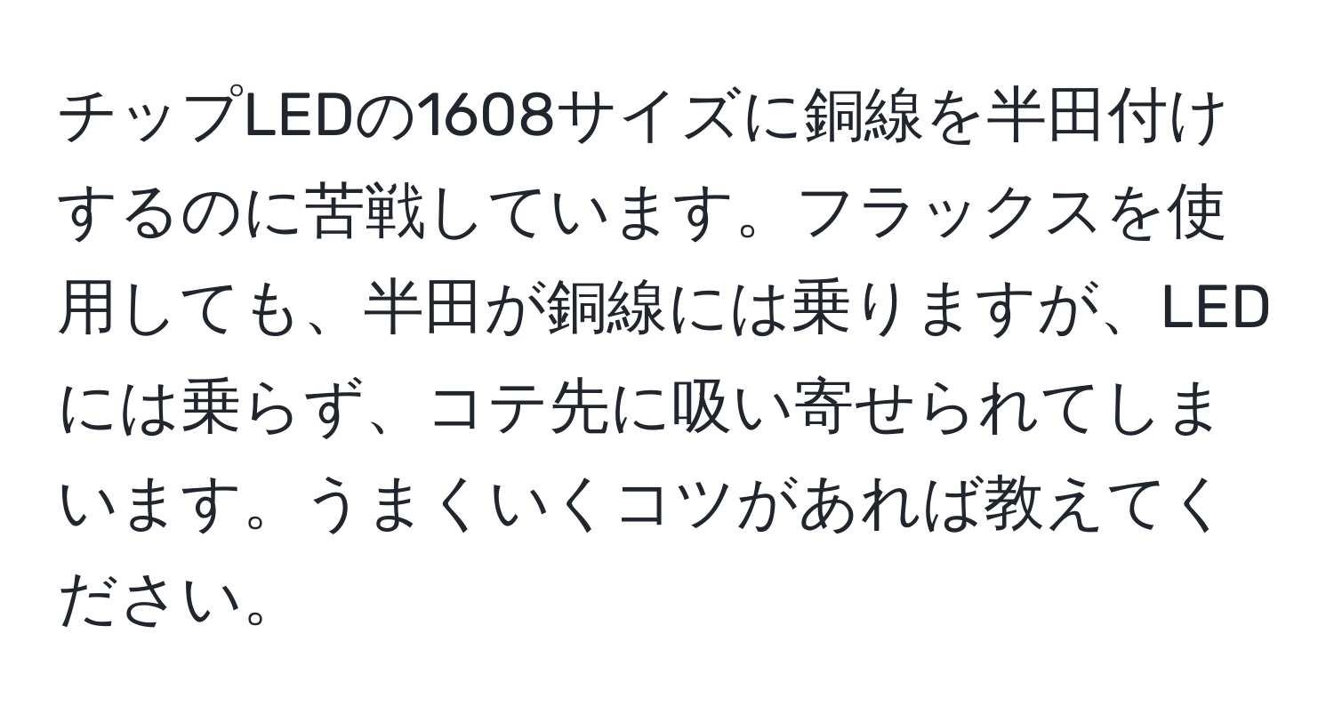 チップLEDの1608サイズに銅線を半田付けするのに苦戦しています。フラックスを使用しても、半田が銅線には乗りますが、LEDには乗らず、コテ先に吸い寄せられてしまいます。うまくいくコツがあれば教えてください。