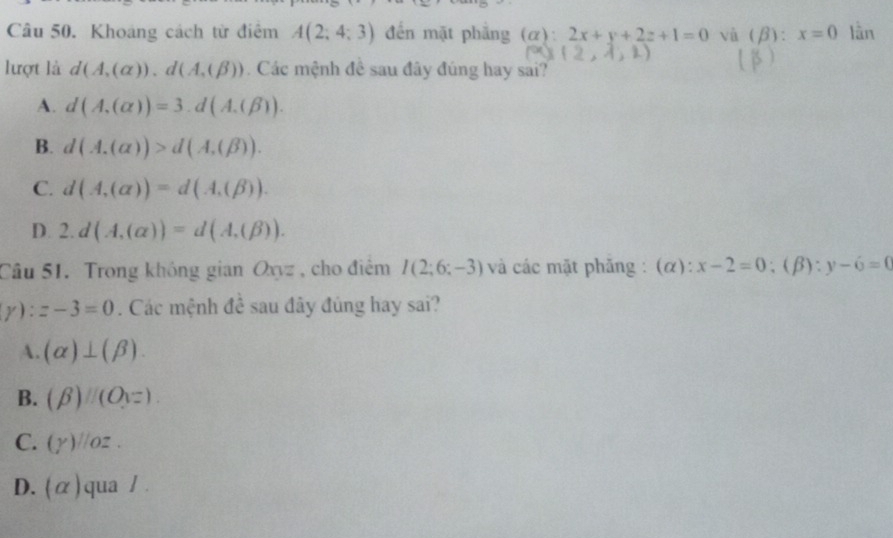 Khoáng cách từ điểm A(2;4;3) đến mặt phẳng (α): 2x+y+2z+1=0 và (β): x=0 lần
lượt là d(A,(alpha )), d(A,(beta )). Các mệnh đề sau đây đúng hay sai?
A. d(A,(alpha ))=3.d(A.(beta )).
B. d(A.(alpha ))>d(A.(beta )).
C. d(A,(alpha ))=d(A,(beta )).
D. 2.d(A,(alpha ))=d(A,(beta )). 
Câu 51. Trong không gian Oxyz , cho điểm I(2;6;-3) và các mặt phăng : (α): x-2=0 :( D). y-6=0
y) :z-3=0. Các mệnh đề sau đây đúng hay sai?
A. (alpha )⊥ (beta ).
B.
C. (gamma ) //o2
D. (α)qua /.