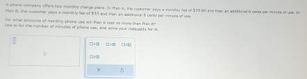 A phone company offers two monthly charge plans. In Man A, the customar pays a monthly fee of $39.80 and then an additional 6 cents par minute of use. In
Man I, the customer pays a mosthly fee of $35 and then an additional 8 cents perminuse of use
For what amounts of monthly phone use will Plan A cost no more than Plan H?
Lise w for the number of minutes of phome uss, and salve your inequelity for m
□ □s□
□2□
×