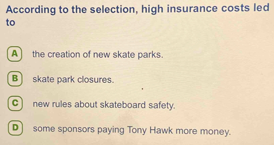 According to the selection, high insurance costs led
to
A the creation of new skate parks.
B) skate park closures.
C)new rules about skateboard safety.
D) some sponsors paying Tony Hawk more money.