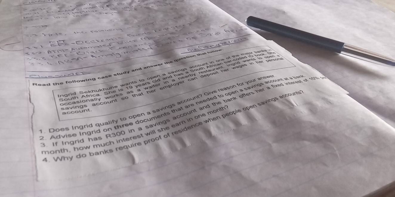 Read the following case study and answer the question that follo 
ngrid Sekhukhune wants to open a savings account in one of the major banks 
South Africa. She is 19 years old and has a South African bar-coded iD book. Sh 
occasionally works as a waiter in a hearby restaurant Ingrid wants to open 
savings account so that her employer can deposit her wages in her person 
Does Ingrid qualify to open a savings account? Give reason for your answ 2.Advise Ingrid on three documents that are needed to open a savings account at a ban 
If Ingrid has R300 in a savings account and the bank offers her a fixed interest of 1%
account. 
. Why do banks require proof of residence when people open savings account 
month, how much interest will she eam in one month