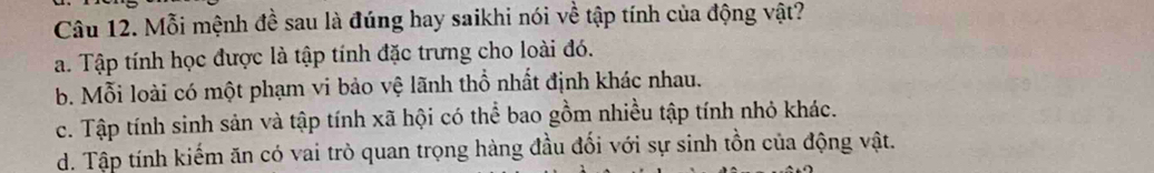 Mỗi mệnh đề sau là đúng hay saikhi nói về tập tính của động vật?
a. Tập tính học được là tập tính đặc trưng cho loài đó.
b. Mỗi loài có một phạm vi bảo vệ lãnh thổ nhất định khác nhau.
c. Tập tính sinh sản và tập tính xã hội có thể bao gồm nhiều tập tính nhỏ khác.
d. Tập tính kiếm ăn có vai trò quan trọng hàng đầu đối với sự sinh tồn của động vật.