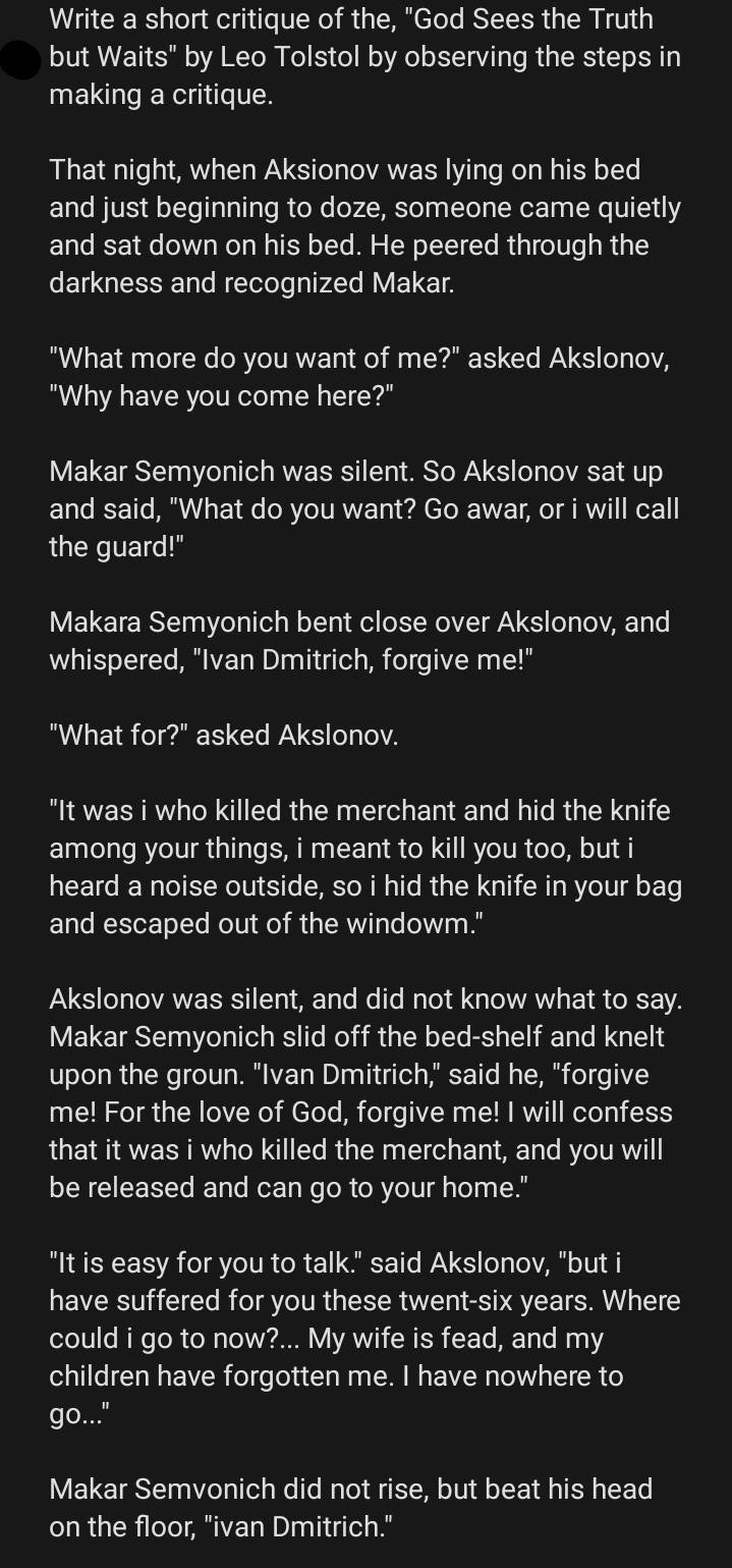 Write a short critique of the, "God Sees the Truth 
but Waits" by Leo Tolstol by observing the steps in 
making a critique. 
That night, when Aksionov was lying on his bed 
and just beginning to doze, someone came quietly 
and sat down on his bed. He peered through the 
darkness and recognized Makar. 
"What more do you want of me?" asked Akslonov, 
"Why have you come here?" 
Makar Semyonich was silent. So Akslonov sat up 
and said, "What do you want? Go awar, or i will call 
the guard!" 
Makara Semyonich bent close over Akslonov, and 
whispered, "Ivan Dmitrich, forgive me!" 
"What for?" asked Akslonov. 
"It was i who killed the merchant and hid the knife 
among your things, i meant to kill you too, but i 
heard a noise outside, so i hid the knife in your bag 
and escaped out of the windowm." 
Akslonov was silent, and did not know what to say. 
Makar Semyonich slid off the bed-shelf and knelt 
upon the groun. "Ivan Dmitrich," said he, "forgive 
me! For the love of God, forgive me! I will confess 
that it was i who killed the merchant, and you will 
be released and can go to your home." 
"It is easy for you to talk." said Akslonov, "but i 
have suffered for you these twent-six years. Where 
could i go to now?... My wife is fead, and my 
children have forgotten me. I have nowhere to 
go..." 
Makar Semvonich did not rise, but beat his head 
on the floor, "ivan Dmitrich."