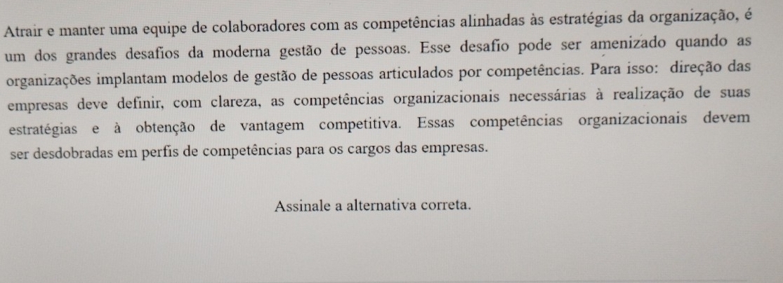 Atrair e manter uma equipe de colaboradores com as competências alinhadas às estratégias da organização, é 
um dos grandes desafios da moderna gestão de pessoas. Esse desafio pode ser amenizado quando as 
organizações implantam modelos de gestão de pessoas articulados por competências. Para isso: direção das 
empresas deve definir, com clareza, as competências organizacionais necessárias à realização de suas 
estratégias e à obtenção de vantagem competitiva. Essas competências organizacionais devem 
ser desdobradas em perfis de competências para os cargos das empresas. 
Assinale a alternativa correta.