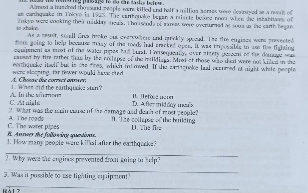 I1. Kead the fonowing passage to do the tasks below.
Almost a hundred thousand people were killed and half a million homes were destroyed as a result of
an earthquake in Tokyo in 1923. The earthquake began a minute before noon when the inhabitants of
Tokyo were cooking their midday meals. Thousands of stoves were overturned as soon as the earth began
to shake.
As a result, small fires broke out everywhere and quickly spread. The fire engines were prevented
from going to help because many of the roads had cracked open. It was impossible to use fire fighting
equipment as most of the water pipes had burst. Consequently, over ninety percent of the damage was
caused by fire rather than by the collapse of the buildings. Most of those who died were not killed in the
earthquake itself but in the fires, which followed. If the earthquake had occurred at night while people
were sleeping, far fewer would have died.
A. Choose the correct answer.
1. When did the earthquake start?
A. In the afternoon B. Before noon
C. At night D. After midday meals
2. What was the main cause of the damage and death of most people?
A. The roads B. The collapse of the building
C. The water pipes D. The fire
B. Answer the following questions.
1. How many people were killed after the earthquake?
_
2. Why were the engines prevented from going to help?
_
3. Was it possible to use fighting equipment?
_
Bải 2