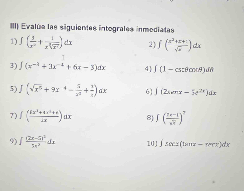 III) Evalúe las siguientes integrales inmediatas 
1) ∈t ( 3/x^2 + 1/x^3sqrt(x^2) )dx ∈t ( (x^2+x+1)/sqrt(x) )dx
2) 
3) ∈t (x^(-3)+3x^(-4)+6x-3)dx
4) ∈t (1-csc θ cot θ )dθ
5) ∈t (sqrt(x^5)+9x^(-4)- 5/x^2 + 3/x )dx 6) ∈t (2senx-5e^(2x))dx
7) ∈t ( (8x^3+4x^2+6)/2x )dx 8) ∈t ( (2x-1)/sqrt(x) )^2
9) ∈t frac (2x-5)^25x^2dx 10) ∈t sec x(tan x-sec x)dx