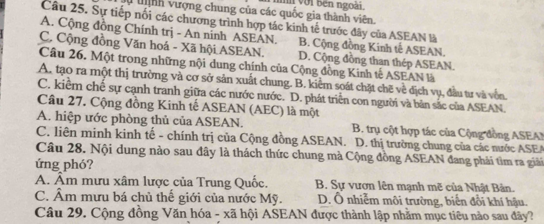 với bên ngoài.
tnh vượng chung của các quốc gia thành viên.
Câu 25. Sự tiếp nối các chương trình hợp tác kinh tế trước đây của ASEAN là
A. Cộng đồng Chính trị - An ninh ASEAN. B. Cộng đồng Kinh tế ASEAN.
C. Cộng đồng Văn hoá - Xã hội ASEAN. D. Cộng đồng than thép ASEAN.
Câu 26. Một trong những nội dung chính của Cộng đồng Kinh tế ASEAN là
A. tạo ra một thị trường và cơ sở sản xuất chung. B. kiểm soát chặt chẽ về dịch vụ, đầu tư và vốn.
C. kiểm chế sự cạnh tranh giữa các nước nước. D. phát triển con người và bản sắc của ASEAN.
Câu 27. Cộng đồng Kinh tế ASEAN (AEC) là một
A. hiệp ước phòng thủ của ASEAN. B. trụ cột hợp tác của Cộng đồng ASEA
C. liên minh kinh tế - chính trị của Cộng đồng ASEAN. D. thị trường chung của các nước ASEA
Câu 28. Nội dung nào sau đây là thách thức chung mà Cộng đồng ASEAN đang phải tìm ra giải
ứng phó?
A. Âm mưu xâm lược của Trung Quốc. B. Sự vươn lên mạnh mẽ của Nhật Bản.
C. Âm mưu bá chủ thế giới của nước Mỹ. D. Ổ nhiễm môi trường, biến đồi khí hậu.
Câu 29. Cộng đồng Văn hóa - xã hội ASEAN được thành lập nhằm mục tiêu nào sau đây?