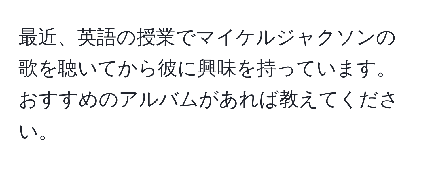 最近、英語の授業でマイケルジャクソンの歌を聴いてから彼に興味を持っています。おすすめのアルバムがあれば教えてください。